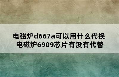 电磁炉d667a可以用什么代换 电磁炉6909芯片有没有代替